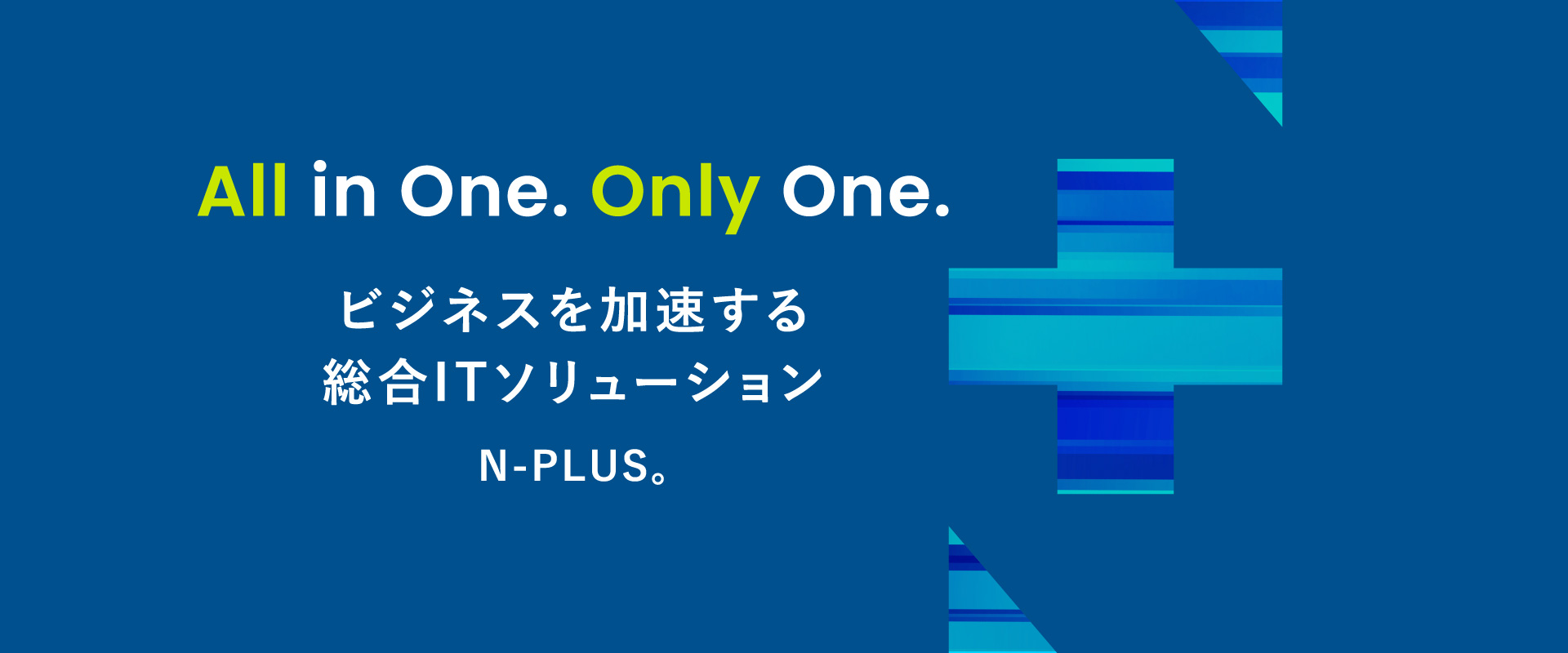 All in One. Only One.ビジネスを加速する 総合ITソリューションN-PLUS。