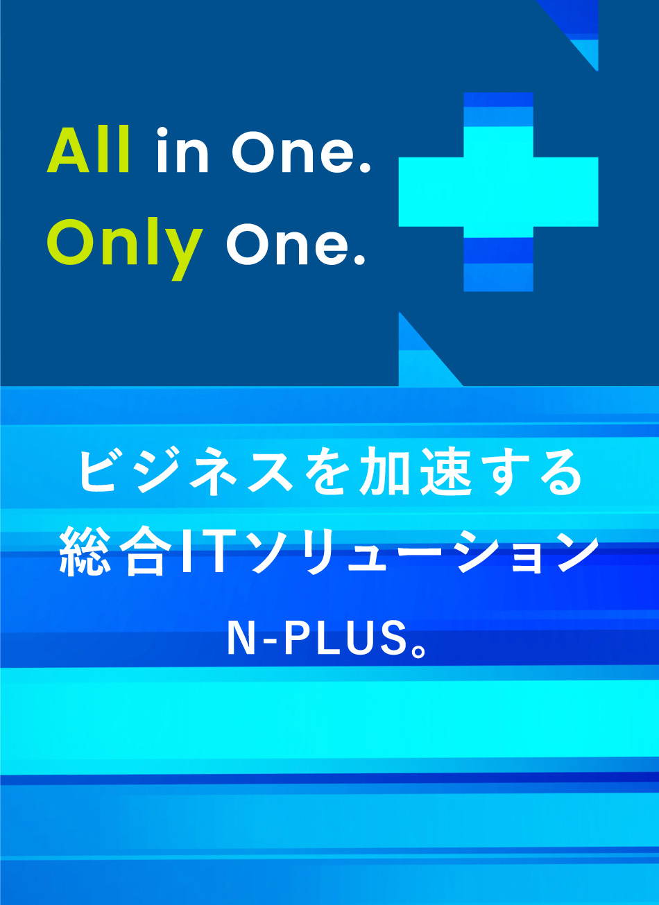 All in One. Only One.ビジネスを加速する 総合ITソリューションN-PLUS。